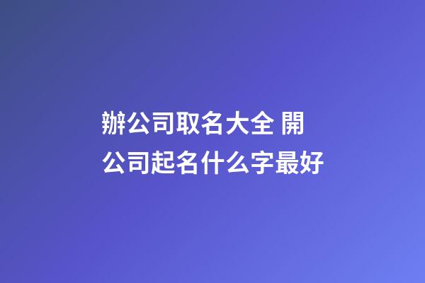 辦公司取名大全 開公司起名什么字最好-第1張-公司起名-玄機派